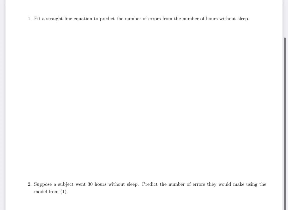 1. Fit a straight line equation to predict the number of errors from the number of hours without sleep.
2. Suppose a subject went 30 hours without sleep. Predict the number of errors they would make using the
model from (1).
