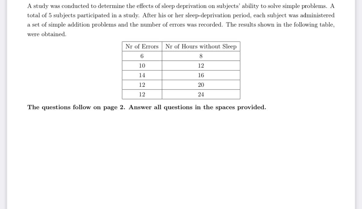 A study was conducted to determine the effects of sleep deprivation on subjects' ability to solve simple problems. A
total of 5 subjects participated in a study. After his or her sleep-deprivation period, each subject was administered
a set of simple addition problems and the number of errors was recorded. The results shown in the following table,
were obtained.
Nr of Errors
Nr of Hours without Sleep
6
8.
10
12
14
16
12
20
12
24
The questions follow on page 2. Answer all questions in the spaces provided.
