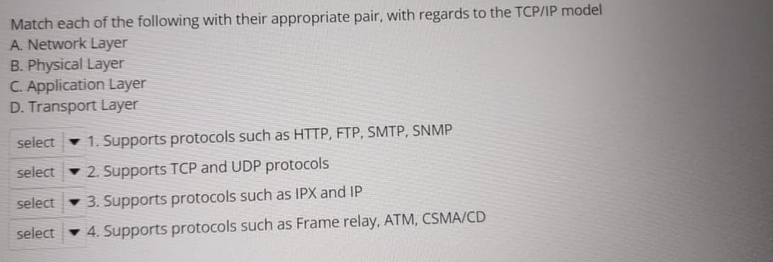 Match each of the following with their appropriate pair, with regards to the TCP/IP model
A. Network Layer
B. Physical Layer
C. Application Layer
D. Transport Layer
select
1. Supports protocols such as HTTP, FTP, SMTP, SNMP
select
2. Supports TCP and UDP protocols
select
3. Supports protocols such as IPX and IP
select
4. Supports protocols such as Frame relay, ATM, CSMA/CD
