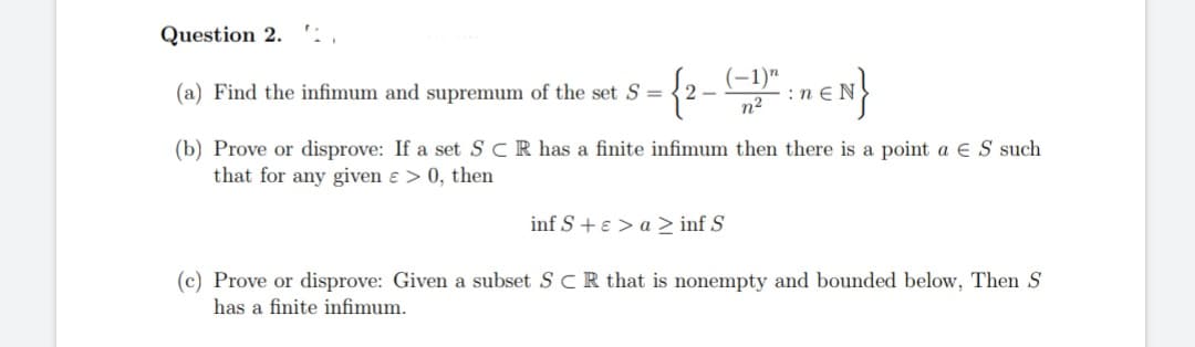 Question 2.
(a) Find the infimum and supremum of the set S = 2-
(-1)"
EN}
n²
(b) Prove or disprove: If a set SCR has a finite infimum then there is a point a ES such
that for any given & > 0, then
inf S + > a ≥ inf S
(c) Prove or disprove: Given a subset SCR that is nonempty and bounded below, Then S
has a finite infimum.