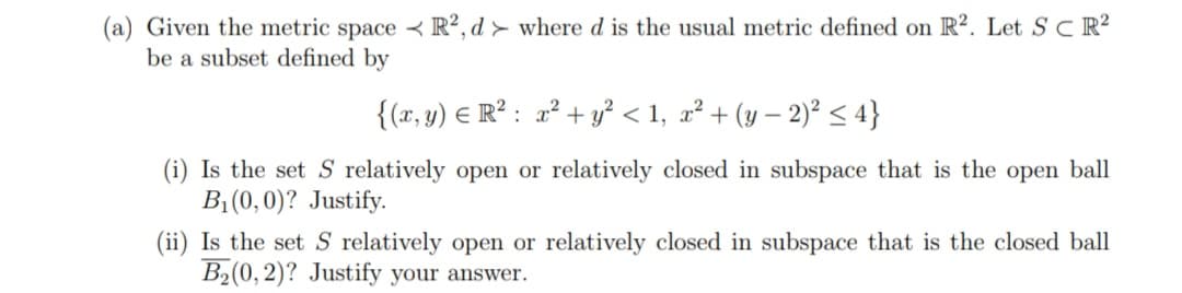 (a) Given the metric space R2, d > where d is the usual metric defined on R2. Let S CR²
be a subset defined by
{(x, y) = R²: x² + y² <1, x² + (y − 2)² ≤ 4}
(i) Is the set S relatively open or relatively closed in subspace that is the open ball
B₁ (0,0)? Justify.
(ii) Is the set S relatively open or relatively closed in subspace that is the closed ball
B₂(0, 2)? Justify your answer.