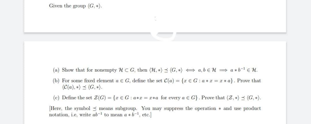 Given the group (G, *).
(a) Show that for nonempty HCG, then (H, *) (G, *)
a,b H⇒ a*b¹ € H.
(b) For some fixed element a € G, define the set C(a) = {re G: a* r = r * a}. Prove that
(C(a), *) (G, *).
(c) Define the set Z(G) = {re G: a*x=x*a for every a E G}. Prove that (2, *) (G, *).
[Here, the symbol means subgroup. You may suppress the operation and use product
notation, i.e, write ab-¹ to mean a * b-¹, etc.]