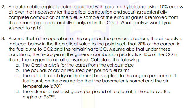 2. An automobile engine is being operated with pure methyl alcohol using 10% excess
air over that necessary for theoretical combustion and securing substantially
complete combustion of the fuel. A sample of the exhaust gases is removed from
the exhaust pipe and carefully analyzed in the Orsat. What analysis would you
Suspect to get?
3. Assume that in the operation of the engine in the previous problem, the air supply is
reduced below in the theoretical value to the point such that 90% of the carbon in
the fuel burns to CO2 and the remaining to CO. Assume also that under these
conditions, the hydrogen in the gaseous combustion products is 40% of the CO in
them, the oxygen being all consumed. Calculate the following:
a. The Orsat analysis for the gases from the exhaust pipe
b. The pounds of dry air required per pound fuel burnt
c. The cubic feet of dry air that must be supplied to the engine per pound of
fuel bumt, on the assumption that the barometer is normal and the air
temperature is 70°F.
d. The volume of exhaust gases per pound of fuel burnt, if these leave the
engine at 960°F.
