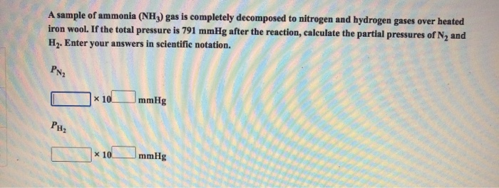 A sample of ammonia (NH3) gas is completely decomposed to nitrogen and hydrogen gases over heated
iron wool. If the total pressure is 791 mmHg after the reaction, calculate the partial pressures of N2 and
H2. Enter your answers in scientific notation.
PN2
x 10.
mmHg
x 10
mmHg
