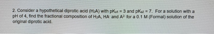 2. Consider a hypothetical diprotic acid (H2A) with pKat = 3 and pKa2 = 7. For a solution with a
pH of 4, find the fractional composition of H2A, HA and A2 for a 0.1 M (Formal) solution of the
original diprotic acid.
%3!
