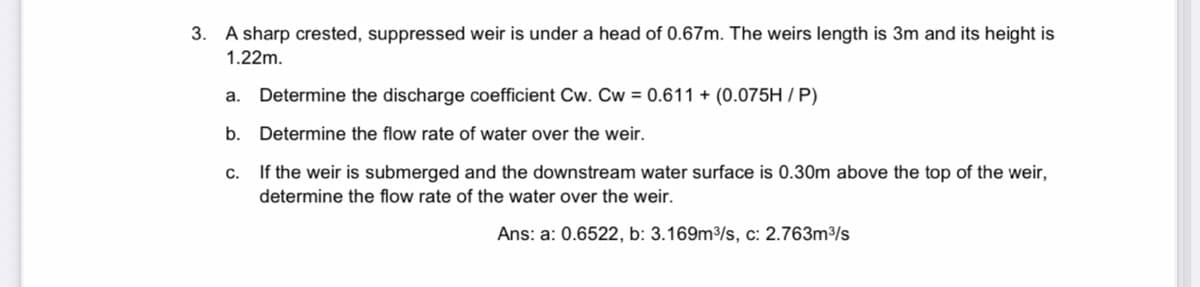 3. A sharp crested, suppressed weir is under a head of 0.67m. The weirs length is 3m and its height is
1.22m.
a. Determine the discharge coefficient Cw. Cw=0.611 + (0.075H/P)
b.
Determine the flow rate of water over the weir.
C.
If the weir is submerged and the downstream water surface is 0.30m above the top of the weir,
determine the flow rate of the water over the weir.
Ans: a: 0.6522, b: 3.169m³/s, c: 2.763m³/s