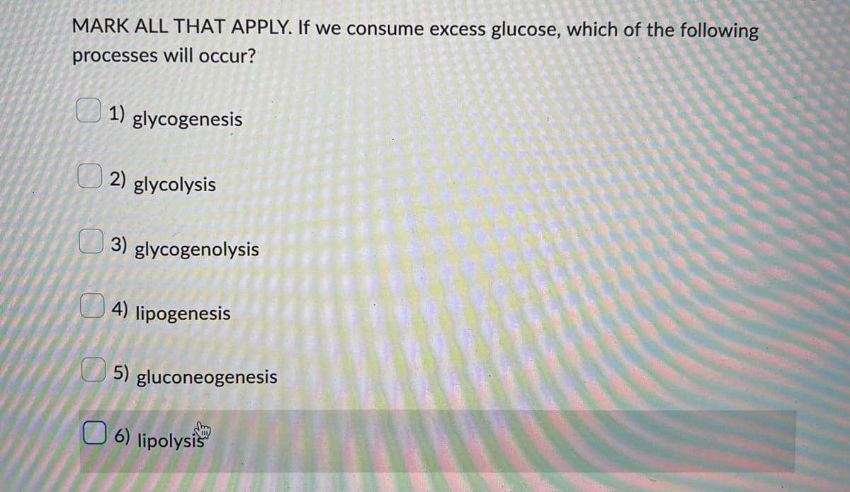 MARK ALL THAT APPLY. If we consume excess glucose, which of the following
processes will occur?
1) glycogenesis
2) glycolysis
3) glycogenolysis
4) lipogenesis
5) gluconeogenesis
6) lipolysis