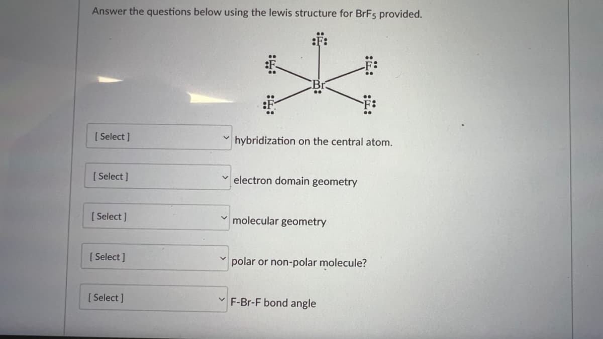 Answer the questions below using the lewis structure for BrF5 provided.
[Select]
hybridization on the central atom.
[Select]
electron domain geometry
[Select]
molecular geometry
[Select]
polar or non-polar molecule?
[Select]
F-Br-F bond angle