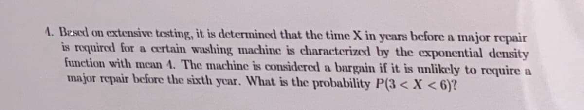 A. Bescd on extensive testing, it is determined that the time X in years before a major repair
is requircd for a certain washing machine is characterized by the exponential density
function with mcan 4. The machine is considered a bargain if it is unlikely to require a
major repair before the sixth year. What is the probability P(3< X < 6)?
