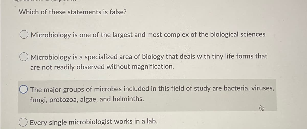 Which of these statements is false?
Microbiology is one of the largest and most complex of the biological sciences
O Microbiology is a specialized area of biology that deals with tiny life forms that
are not readily observed without magnification.
The major groups of microbes included in this field of study are bacteria, viruses,
fungi, protozoa, algae, and helminths.
Every single microbiologist works in a lab.