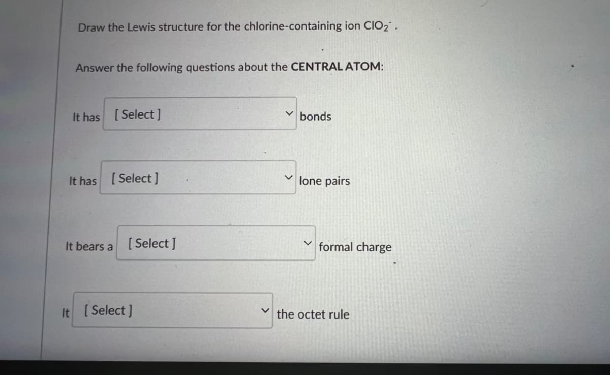 Draw the Lewis structure for the chlorine-containing ion CIO₂.
Answer the following questions about the CENTRAL ATOM:
It has [Select]
bonds
It has [Select]
✓lone pairs
It bears a
It [Select]
[Select ]
formal charge
V the octet rule