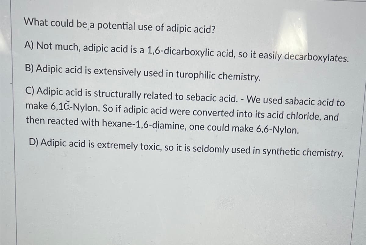 What could be a potential use of adipic acid?
A) Not much, adipic acid is a 1,6-dicarboxylic acid, so it easily decarboxylates.
B) Adipic acid is extensively used in turophilic chemistry.
C) Adipic acid is structurally related to sebacic acid. - We used sabacic acid to
make 6,1d-Nylon. So if adipic acid were converted into its acid chloride, and
then reacted with hexane-1,6-diamine, one could make 6,6-Nylon.
D) Adipic acid is extremely toxic, so it is seldomly used in synthetic chemistry.
