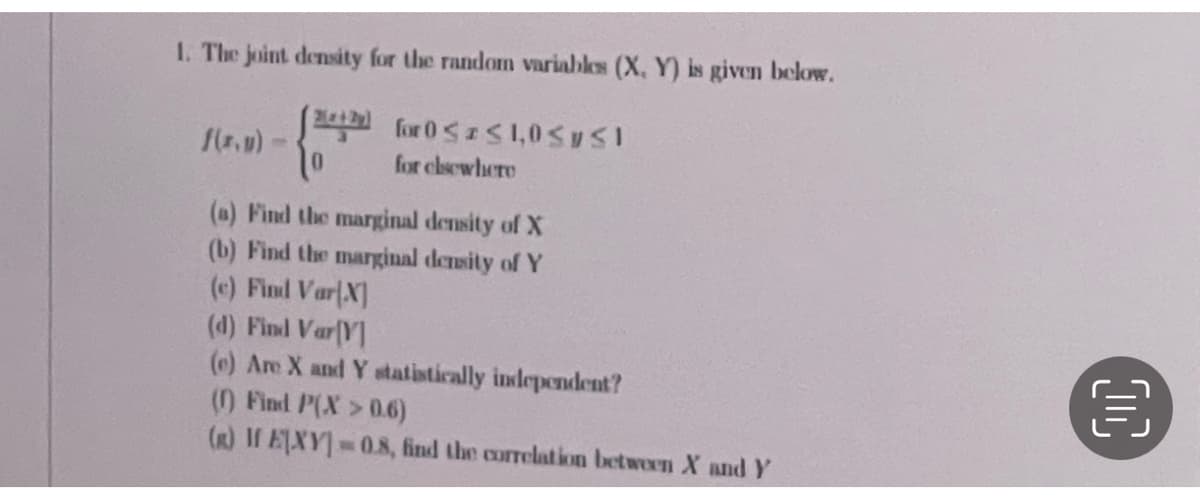 1. The joint density for the random variables (X, Y) is given below.
for 0<S1,0S ySI
for clsewhere
(a) Find the marginal density of X
(b) Find the marginal density of Y
(e) Find Var(X]
(d) Find Var(Y]
(e) Are X and Y statistically independent?
() Find P(X>0.6)
(R) If EXY 08, find the correlation between X and Y

