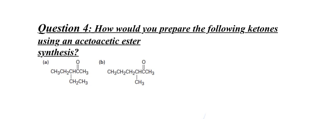 Question 4: How would you prepare the following ketones
using an acetoacetic ester
synthesis?
(a)
(b)
CH;CH,CHCCH,
CH3CH2CH,CHCCH3
ČH2CH3
ČH3

