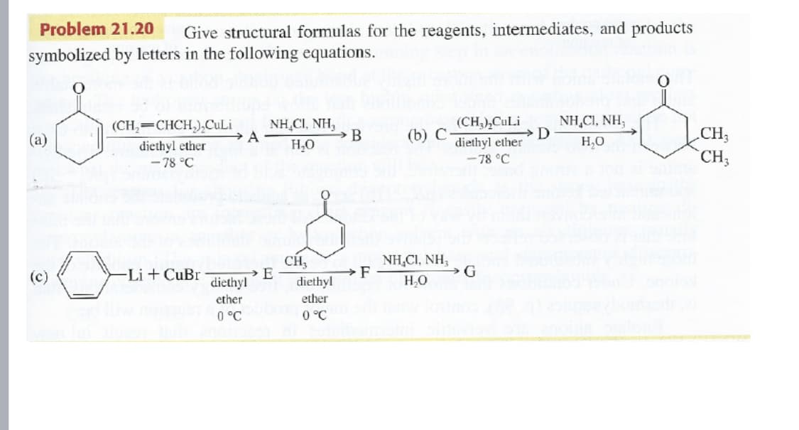 Problem 21.20
Give structural formulas for the reagents, intermediates, and products
symbolized by letters in the following equations.
NH,CI, NH,
A
NH,CI, NH,
(CH,=CHCH,),CuLi
(CH,),CuLi
.CH3
CH;
(а)
→ B
(b) С
diethyl ether
-78 °C
H,0
H,O
diethyl ether
- 78 °C
CH,
E
diethyl
NH,CI, NH,
→G
(c)
-Li + CuBr
diethyl
HO
ether
ether
0 °C
0 °C
