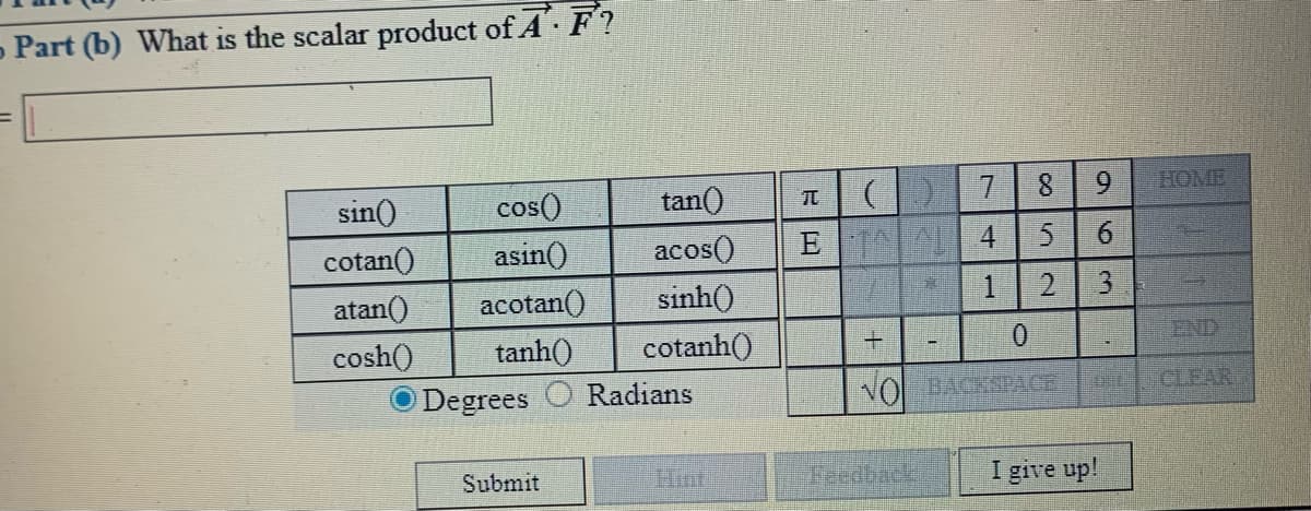 - Part (b) What is the scalar product of A F?
sin()
cos()
tan()
7.
8.
9.
HOME
cotan()
asin()
acos()
E
atan()
acotan()
sinh()
1.
2.
cosh()
tanh()
cotanh()
END
Degrees
Radians
VO BACKSPACE
CLEAR
Submit
Hint
Feedback
I give up!
63
4.
