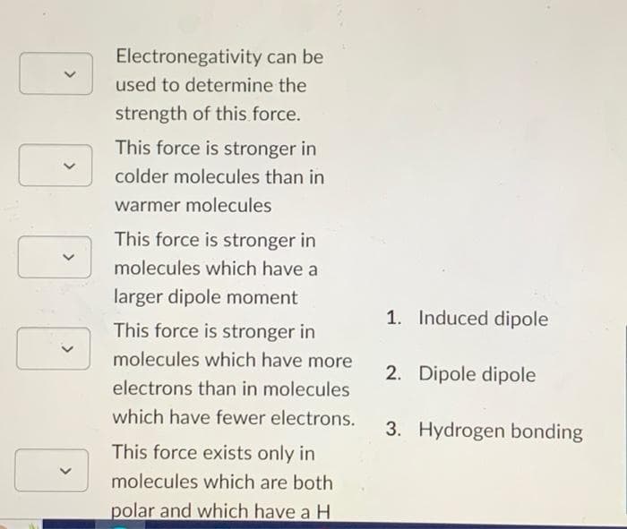 V
>
>
Electronegativity
can be
used to determine the
strength of this force.
This force is stronger in
colder molecules than in
warmer molecules
This force is stronger in
molecules which have a
larger dipole moment
This force is stronger in
molecules which have more
electrons than in molecules
which have fewer electrons.
This force exists only in
molecules which are both
polar and which have a H
1. Induced dipole
2. Dipole dipole
3. Hydrogen bonding