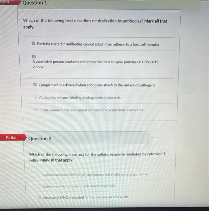 artial
Partial
Question 1
Which of the following best describes neutralization by antibodies? Mark all that
apply.
Bacteria coated in antibodies cannot attach their adhesin to a host cell receptor
A vaccinated person produces antibodies that bind to spike proteins on COVID-19
virions
Complement is activated when antibodies attach to the surface of pathogens
Antibodies enhance binding of phagocytes to bacteria
Snake venom molecules cannot bind nicotinic acetylcholine receptors
Question 2
Which of the following is correct for the cellular response mediated by cytotoxic T
cells? Mark all that apply.
Perforin molecules disrupt cell membranes and enable entry of granzymes
Antibodies help cytotoxic T cells attack target cells
Absence of MHC is required for this response to attack cells