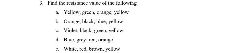 3. Find the resistance value of the following
a. Yellow, green, orange, yellow
b. Orange, black, blue, yellow
c. Violet, black, green, yellow
Blue, grey, red, orange
d.
e. White, red, brown, yellow