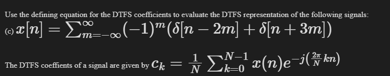 Use the defining equation for the DTFS coefficients to evaluate the DTFS representation of the following signals:
©x[n] = Σm__x(−1)™ (8[n − 2m] + d[n +3m])
=¹x(n)e-i(7kn)
f a signal are given by Ck =
The DTFS coeffients of