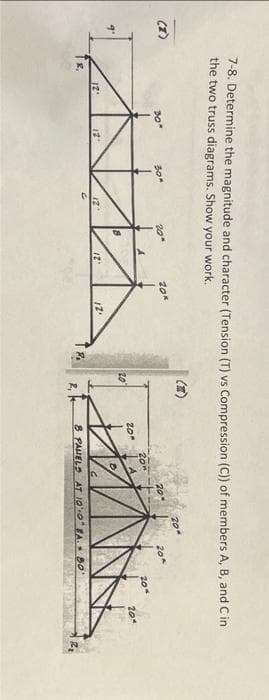 3.
7-8. Determine the magnitude and character (Tension (T) vs Compression (C)) of members A, B, and C in
the two truss diagrams. Show your work.
12'
另一
12°
30*
12"
20"
12.
20
20"
20-
20
B PAVELD AT 100 EA 50°
20%
20°