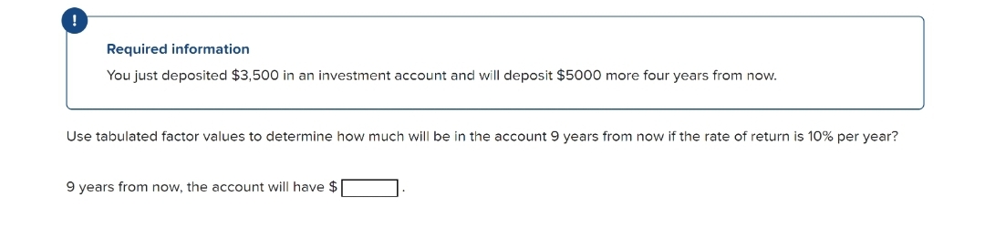 Required information
You just deposited $3,500 in an investment account and will deposit $5000 more four years from now.
Use tabulated factor values to determine how much will be in the account 9 years from now if the rate of return is 10% per year?
9 years from now, the account will have $