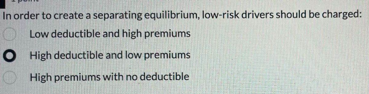 In order to create a separating equilibrium, low-risk drivers should be charged:
Low deductible and high premiums
High deductible and low premiums
High premiums with no deductible