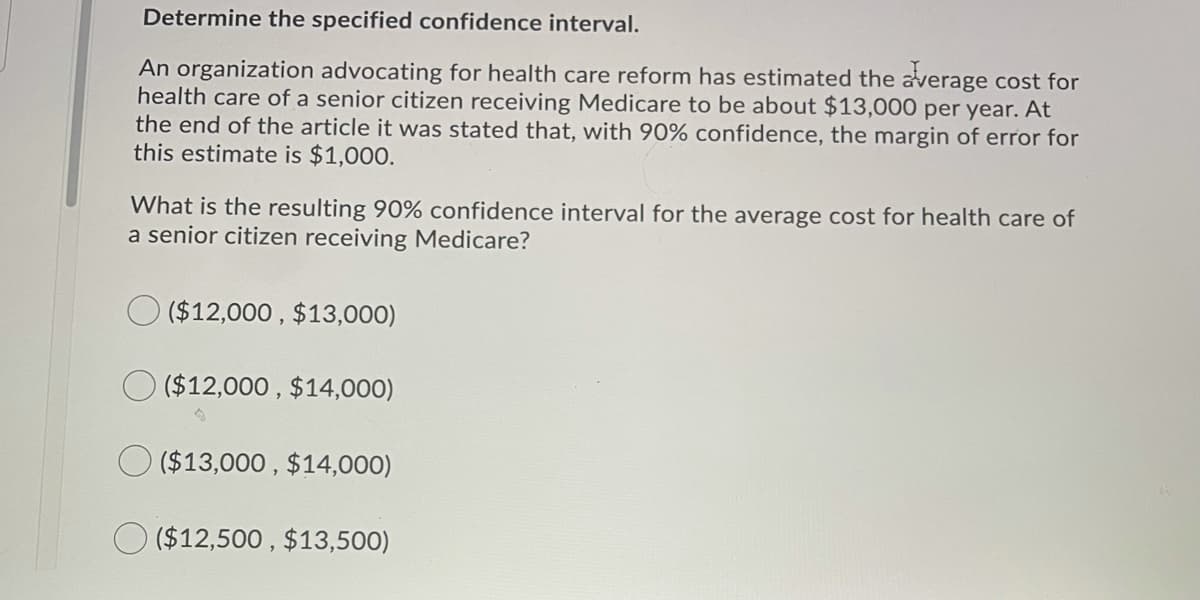 Determine the specified confidence interval.
An organization advocating for health care reform has estimated the average cost for
health care of a senior citizen receiving Medicare to be about $13,000 per year. At
the end of the article it was stated that, with 90% confidence, the margin of error for
this estimate is $1,000.
What is the resulting 90% confidence interval for the average cost for health care of
a senior citizen receiving Medicare?
O ($12,000 , $13,000)
O ($12,000 , $14,000)
O ($13,000 , $14,000)
O ($12,500 , $13,500)
