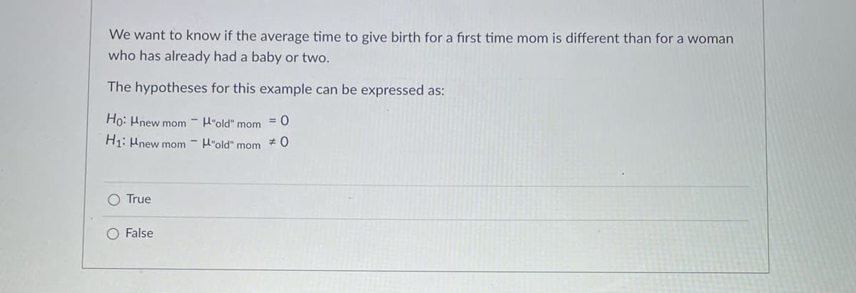 We want to know if the average time to give birth for a first time mom is different than for a woman
who has already had a baby or two.
The hypotheses for this example can be expressed as:
Ho: Hnew mom - H"old" mom
= 0
H1: Hnew mom - H"old" mom # 0
True
O False
