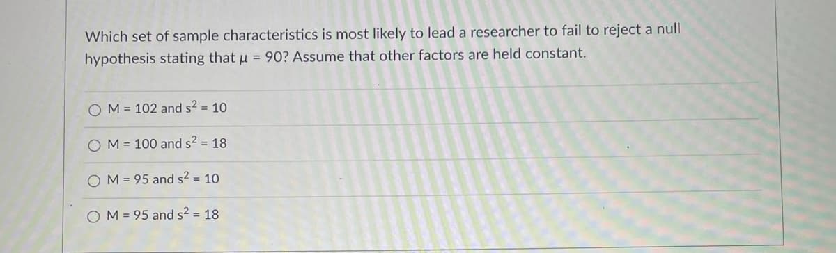 Which set of sample characteristics is most likely to lead a researcher to fail to reject a null
hypothesis stating that u = 90? Assume that other factors are held constant.
O M = 102 and s2 = 10
M = 100 and s² = 18
O M = 95 and s2 = 10
O M = 95 and s? = 18
