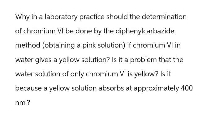 Why in a laboratory practice should the determination
of chromium VI be done by the diphenylcarbazide
method (obtaining a pink solution) if chromium VI in
water gives a yellow solution? Is it a problem that the
water solution of only chromium VI is yellow? Is it
because a yellow solution absorbs at approximately 400
nm?
