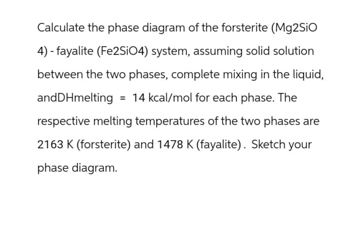Calculate the phase diagram of the forsterite (Mg2SiO
4) fayalite (Fe2SiO4) system, assuming solid solution
between the two phases, complete mixing in the liquid,
and DHmelting = 14 kcal/mol for each phase. The
respective melting temperatures of the two phases are
2163 K (forsterite) and 1478 K (fayalite). Sketch your
phase diagram.