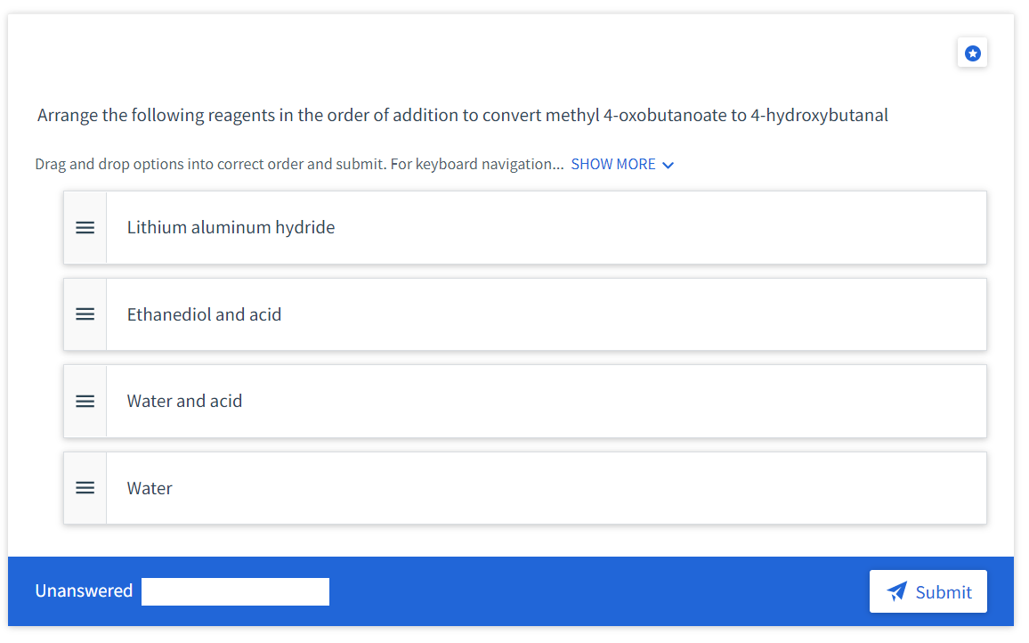 Arrange the following reagents in the order of addition to convert methyl 4-oxobutanoate to 4-hydroxybutanal
Drag and drop options into correct order and submit. For keyboard navigation... SHOW MORE v
Lithium aluminum hydride
Ethanediol and acid
Water and acid
Water
Unanswered
Submit
II
II
