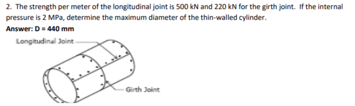 2. The strength per meter of the longitudinal joint is 500 kN and 220 kN for the girth joint. If the internal
pressure is 2 MPa, determine the maximum diameter of the thin-walled cylinder.
Answer: D = 440 mm
Longitudinal Joint.
Girth Joint
