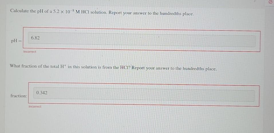 Calculate the pH of a 5.2 x 10-8 M HCI solution. Report your answer to the hundredths place.
6.82
pH =
Incorrect
What fraction of the total Ht in this solution is from the HCI? Report your answer to the hundredths place.
0.342
fraction:
Incorrect
