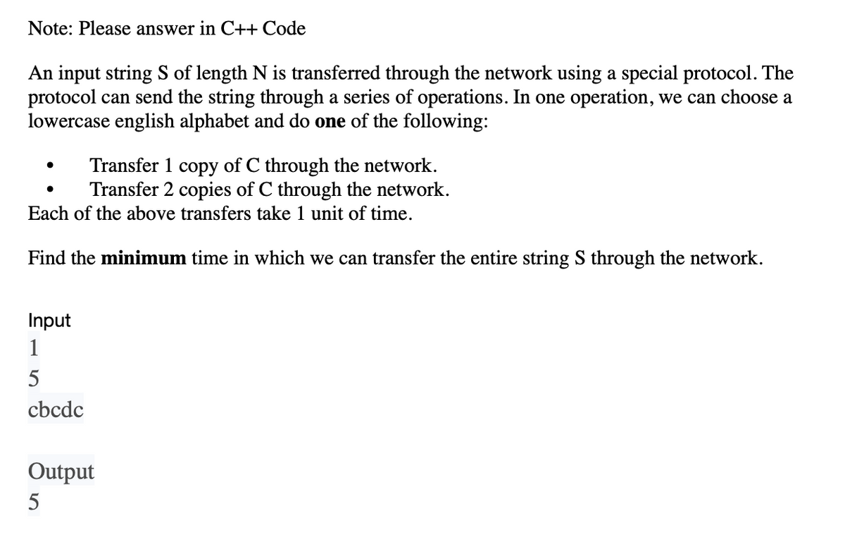 Note: Please answer in C++ Code
An input string S of length N is transferred through the network using a special protocol. The
protocol can send the string through a series of operations. In one operation, we can choose a
lowercase english alphabet and do one of the following:
Transfer 1 copy of C through the network.
Transfer 2 copies of C through the network.
Each of the above transfers take 1 unit of time.
Find the minimum time in which we can transfer the entire string S through the network.
Input
1
5
cbcdc
Output
5