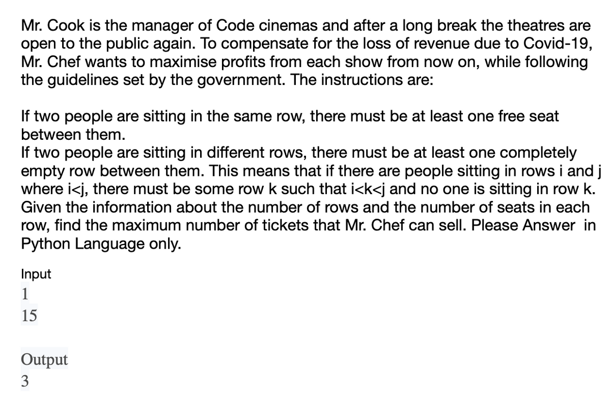 Mr. Cook is the manager of Code cinemas and after a long break the theatres are
open to the public again. To compensate for the loss of revenue due to Covid-19,
Mr. Chef wants to maximise profits from each show from now on, while following
the guidelines set by the government. The instructions are:
If two people are sitting in the same row, there must be at least one free seat
between them.
If two people are sitting in different rows, there must be at least one completely
empty row between them. This means that if there are people sitting in rows i and j
where i<j, there must be some row k such that i<k<j and no one is sitting in row k.
Given the information about the number of rows and the number of seats in each
row, find the maximum number of tickets that Mr. Chef can sell. Please Answer in
Python Language only.
Input
1
15
Output
3