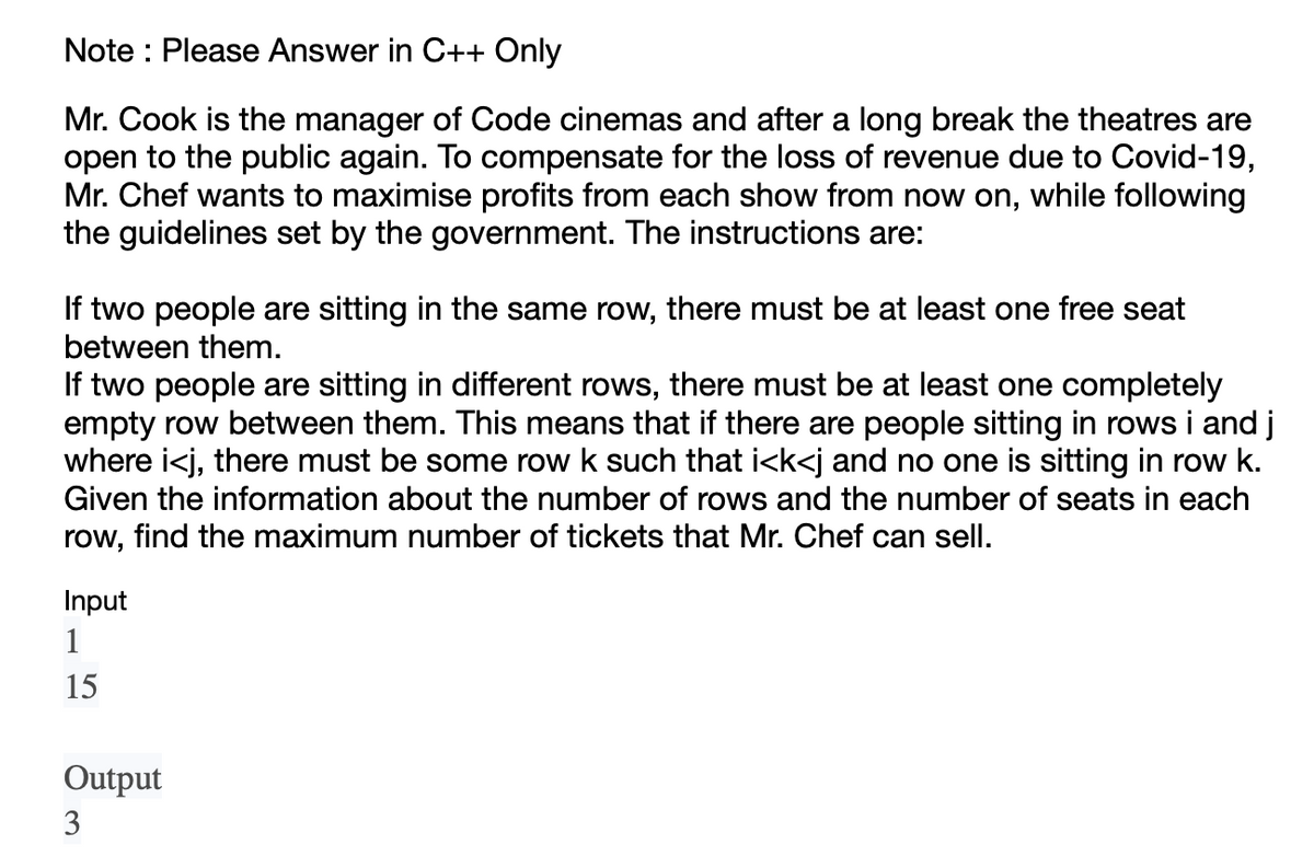Note: Please Answer in C++ Only
Mr. Cook is the manager of Code cinemas and after a long break the theatres are
open to the public again. To compensate for the loss of revenue due to Covid-19,
Mr. Chef wants to maximise profits from each show from now on, while following
the guidelines set by the government. The instructions are:
If two people are sitting in the same row, there must be at least one free seat
between them.
If two people are sitting in different rows, there must be at least one completely
empty row between them. This means that if there are people sitting in rows i and j
where i<j, there must be some row k such that i<k<j and no one is sitting in row k.
Given the information about the number of rows and the number of seats in each
row, find the maximum number of tickets that Mr. Chef can sell.
Input
1
15
Output
3