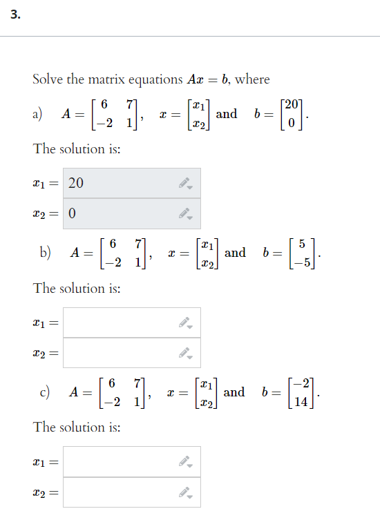 3.
Solve the matrix equations Ax = b, where
a)
6
71
Г201
b
A
and
x2
The solution is:
20
22 = 0
5
b)
A =
-2 1
and b=
[x2.
The solution is:
xi =
X2 =
-2"
b =
14
7]
6
c) A
and
-2 1
The solution is:
x2 =
||
