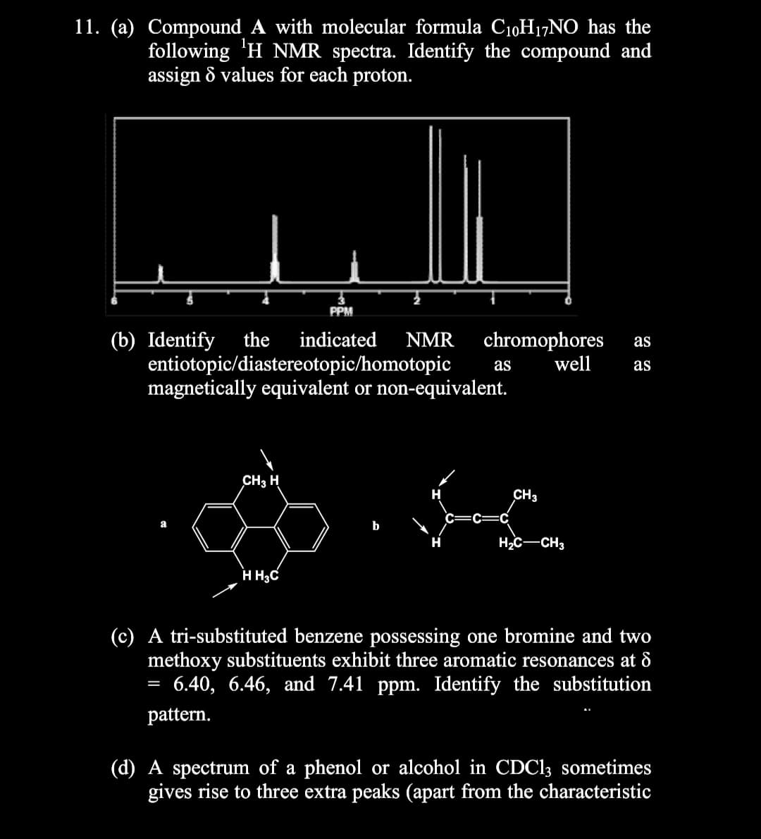11. (a) Compound A with molecular formula C10H17NO has the
following 'H NMR spectra. Identify the compound and
assign & values for each proton.
PPM
(b) Identify
entiotopic/diastereotopic/homotopic
magnetically equivalent or non-equivalent.
the
indicated
NMR
chromophores
well
as
as
as
CH3 H
CH3
H2c-CH3
H H3C
(c) A tri-substituted benzene possessing one bromine and two
methoxy substituents exhibit three aromatic resonances at 8
6.40, 6.46, and 7.41 ppm. Identify the substitution
pattern.
(d) A spectrum of a phenol or alcohol in CDC13 sometimes
gives rise to three extra peaks (apart from the characteristic
