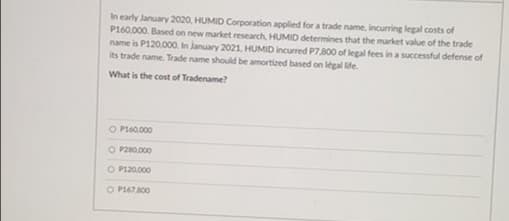 In early January 2020, HUMID Corporation applied for a trade name, incurring legal costs of
P160.000. Based on new market research, HUMID determines that the market value of the trade
name is P120.000. In January 2021, HUMID incurred P7800 of legal fees in a successful defense of
its trade name. Trade name should be amortized based on legal ife.
What is the cost of Tradename?
O P160.000
O P280.000
O P120.000
O P167800
