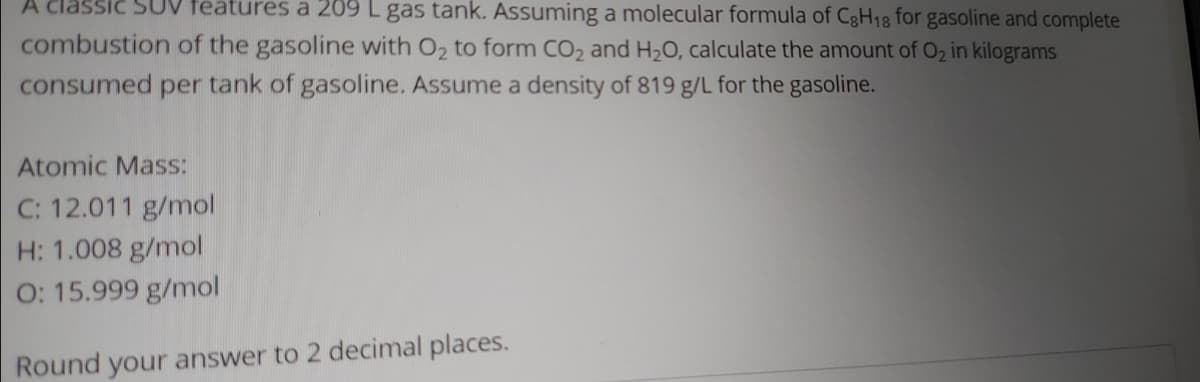 A classic SUV features a 209 L gas tank. Assuming a molecular formula of CgH18 for gasoline and complete
combustion of the gasoline with O2 to form CO2 and H2O, calculate the amount of 02 in kilograms
consumed per tank of gasoline. Assume a density of 819 g/L for the gasoline.
Atomic Mass:
C: 12.011 g/mol
H: 1.008 g/mol
O: 15.999 g/mol
Round your answer to 2 decimal places.
