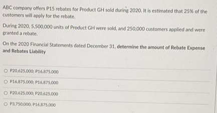 ABC company offers P15 rebates for Product GH sold during 2020. It is estimated that 25% of the
customers will apply for the rebate.
During 2020, 5,500,000 units of Product GH were sold, and 250,000 customers applied and were
granted a rebate.
On the 2020 Financial Statements dated December 31, determine the amount of Rebate Expense
and Rebates Liability
O P20,625.000; P16,875.000
O P16,875,000; P16.875,000
O P20.625,000: P20,625.000
O P3,750,000, P16.875.000
