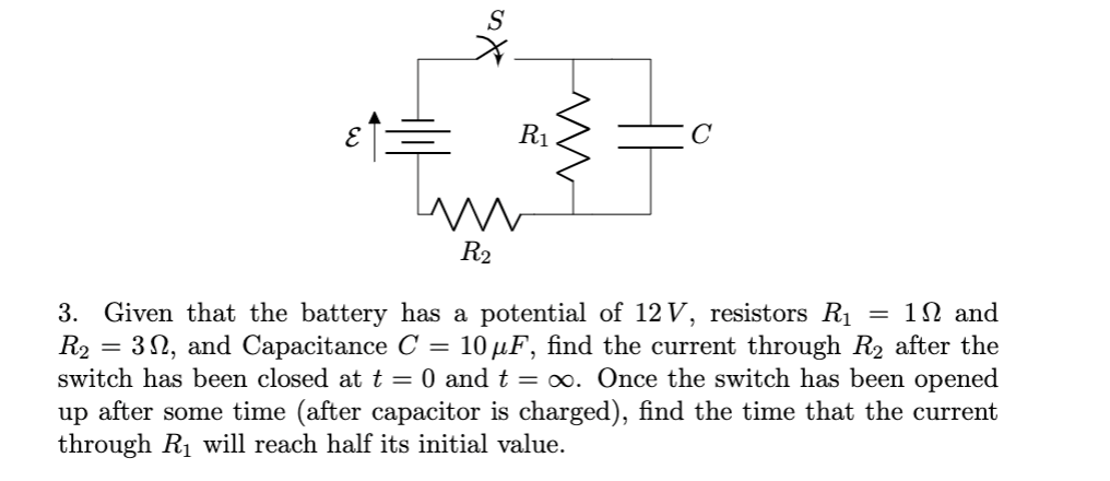 R1
C
R2
3. Given that the battery has a potential of 12 V, resistors R1 = 1N and
R2
= 3 N, and Capacitance C = 10 µF, find the current through R2 after the
switch has been closed at t = 0 and t = ∞. Once the switch has been opened
up after some time (after capacitor is charged), find the time that the current
through R1 will reach half its initial value.
