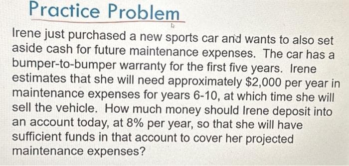 Practice Problem
Irene just purchased a new sports car and wants to also set
aside cash for future maintenance expenses. The car has a
bumper-to-bumper warranty for the first five years. Irene
estimates that she will need approximately $2,000 per year in
maintenance expenses for years 6-10, at which time she will
sell the vehicle. How much money should Irene deposit into
an account today, at 8% per year, so that she will have
sufficient funds in that account to cover her projected
maintenance expenses?