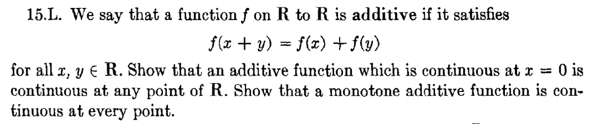 15.L. We say that a function f on R to R is additive if it satisfies
f(x + y) = f(x) + f(y)
for all x, y
continuous at any point of R. Show that a monotone additive function is con-
tinuous at every point.
R. Show that an additive function which is continuous at x =
O is
