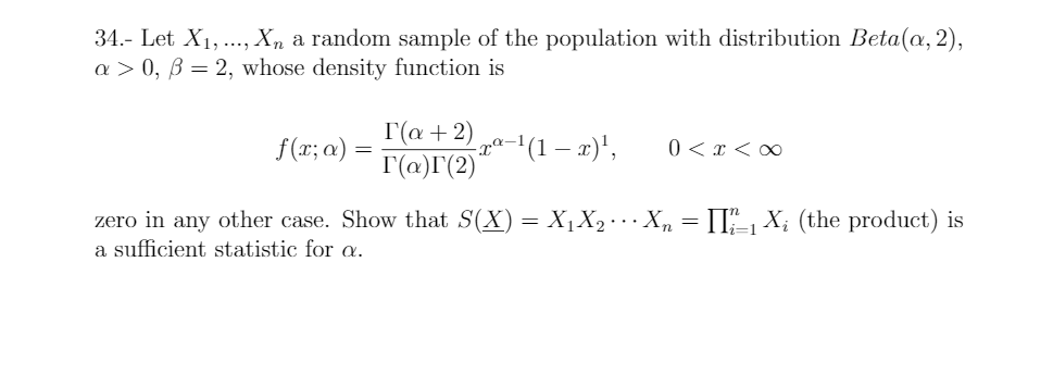 34.- Let X1,., Xn a random sample of the population with distribution Beta(@, 2),
a > 0, B = 2, whose density function is
Г(а + 2)
I'(@)I(2)'
(1 – x)',
f(x; a)
0 < x < ∞
zero in any other case. Show that S(X) = X1X2…X, = II", X; (the product) is
a sufficient statistic for a.

