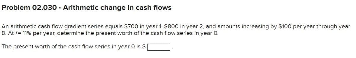 Problem 02.030 - Arithmetic change in cash flows
An arithmetic cash flow gradient series equals $700 in year 1, $800 in year 2, and amounts increasing by $100 per year through year
8. At i= 11% per year, determine the present worth of the cash flow series in year 0.
The present worth of the cash flow series in year 0 is $
