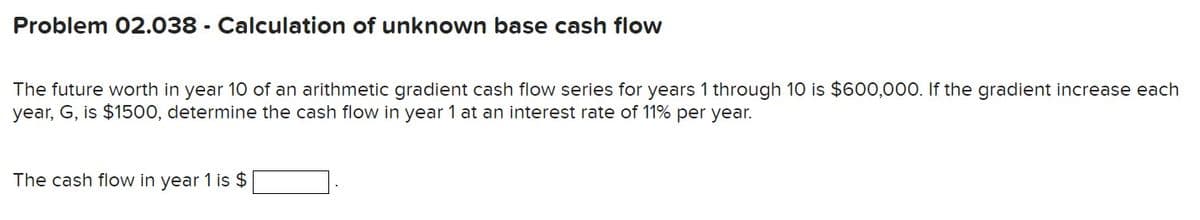 Problem 02.038 - Calculation of unknown base cash flow
The future worth in year 10 of an arithmetic gradient cash flow series for years 1 through 10 is $600,000. If the gradient increase each
year, G, is $1500, determine the cash flow in year 1 at an interest rate of 11% per year.
The cash flow in year 1 is $