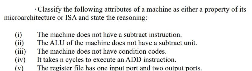 Classify the following attributes of a machine as either a property of its
microarchitecture or ISA and state the reasoning:
(i)
(ii)
(iii)
(iv)
(v)
The machine does not have a subtract instruction.
The ALU of the machine does not have a subtract unit.
The machine does not have condition codes.
It takes n cycles to execute an ADD instruction.
The register file has one input port and two output ports.